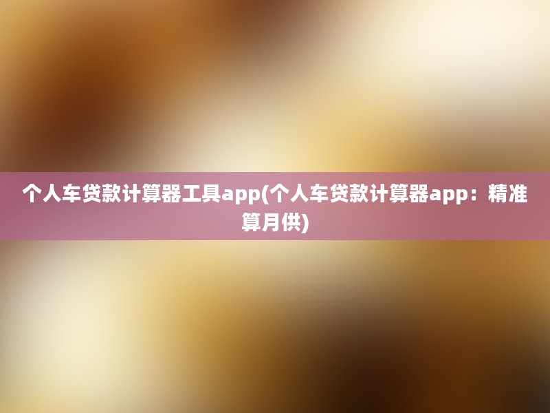 个人车贷款计算器工具app(个人车贷款计算器app：精准算月供)