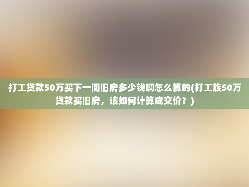 打工贷款50万买下一间旧房多少钱啊怎么算的(打工族50万贷款买旧房，该如何计算成交价？)