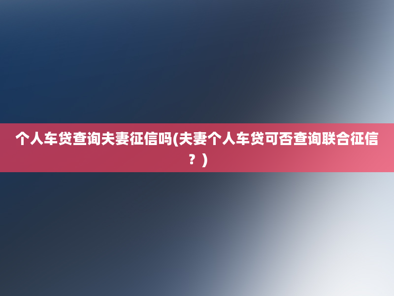 个人车贷查询夫妻征信吗(夫妻个人车贷可否查询联合征信？)