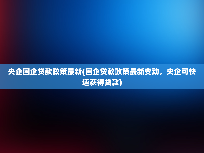 央企国企贷款政策最新(国企贷款政策最新变动，央企可快速获得贷款)