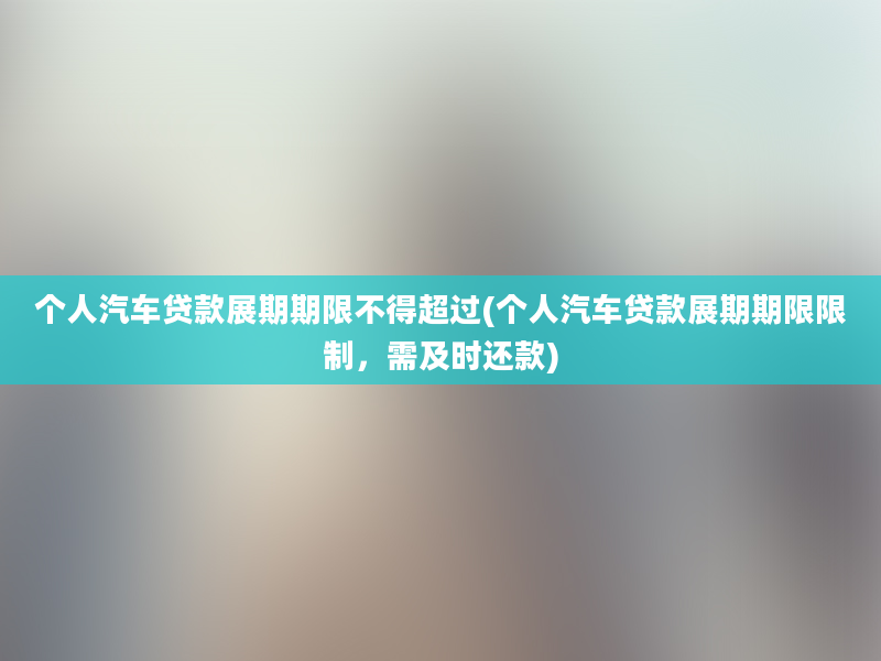 个人汽车贷款展期期限不得超过(个人汽车贷款展期期限限制，需及时还款)