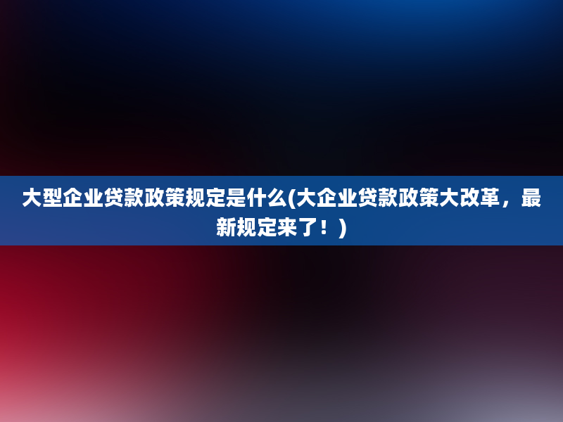 大型企业贷款政策规定是什么(大企业贷款政策大改革，最新规定来了！)