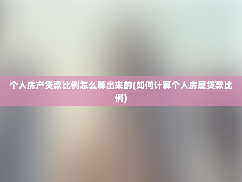 个人房产贷款比例怎么算出来的(如何计算个人房屋贷款比例)