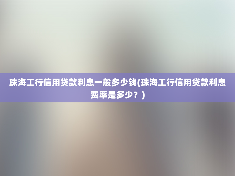 珠海工行信用贷款利息一般多少钱(珠海工行信用贷款利息费率是多少？)