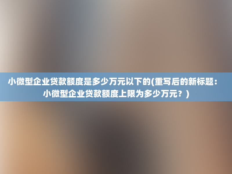 小微型企业贷款额度是多少万元以下的(重写后的新标题： 小微型企业贷款额度上限为多少万元？)