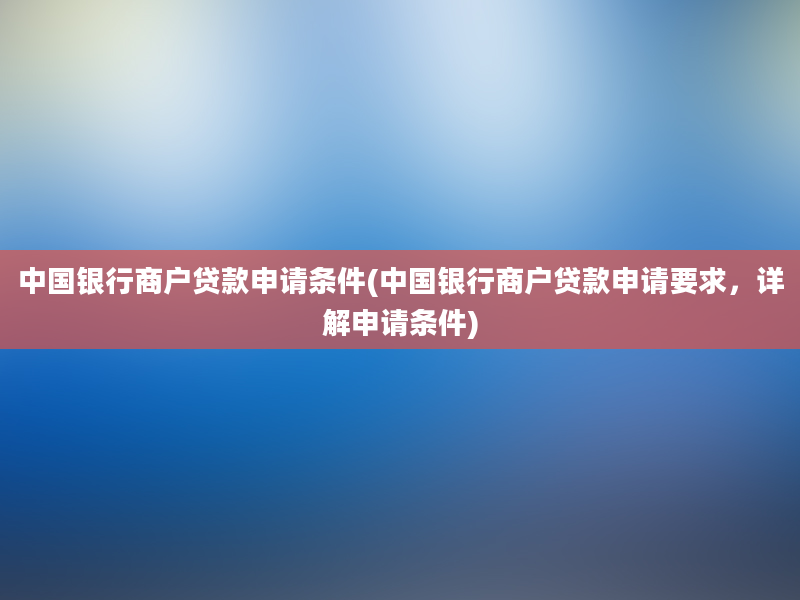 中国银行商户贷款申请条件(中国银行商户贷款申请要求，详解申请条件)