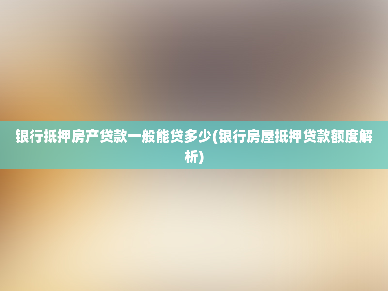 银行抵押房产贷款一般能贷多少(银行房屋抵押贷款额度解析)