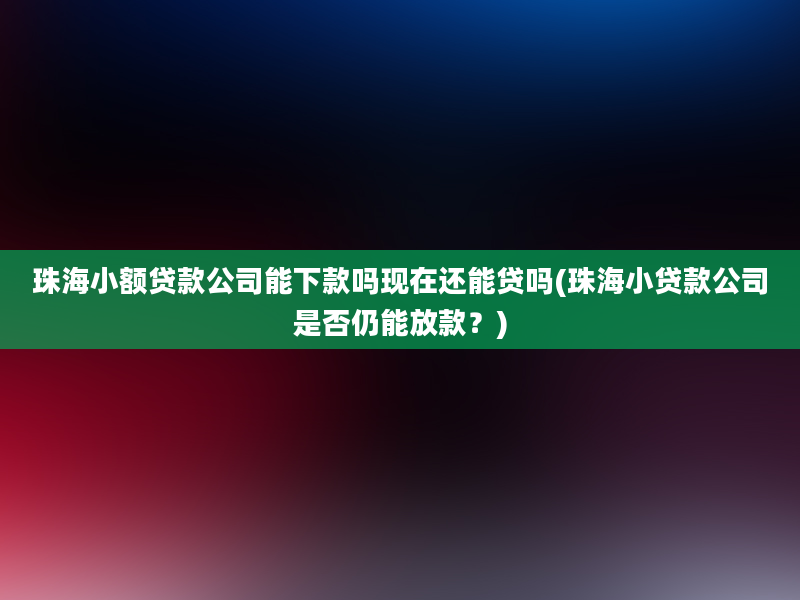 珠海小额贷款公司能下款吗现在还能贷吗(珠海小贷款公司是否仍能放款？)