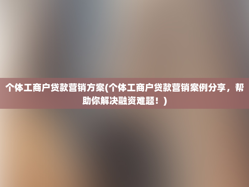 个体工商户贷款营销方案(个体工商户贷款营销案例分享，帮助你解决融资难题！)