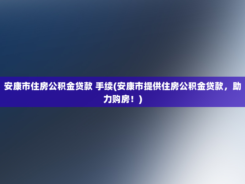 安康市住房公积金贷款 手续(安康市提供住房公积金贷款，助力购房！)