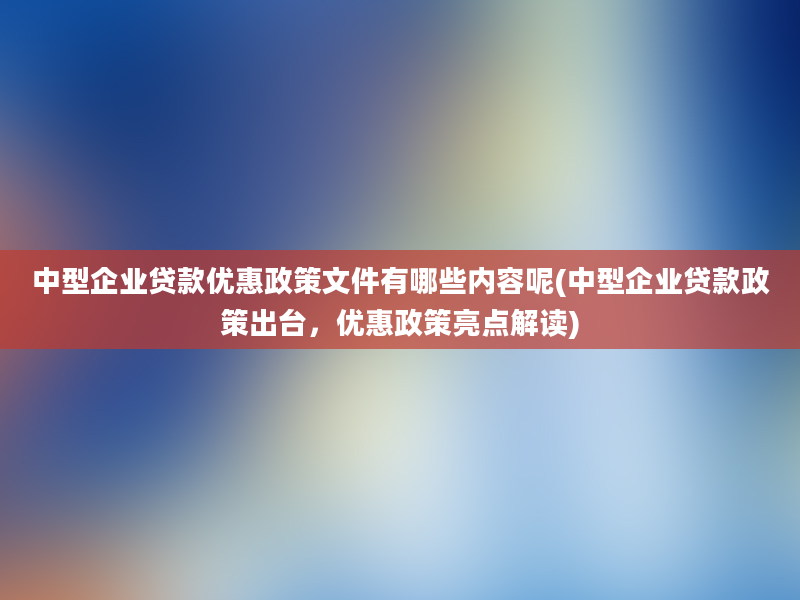 中型企业贷款优惠政策文件有哪些内容呢(中型企业贷款政策出台，优惠政策亮点解读)