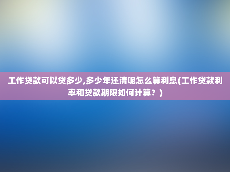 工作贷款可以贷多少,多少年还清呢怎么算利息(工作贷款利率和贷款期限如何计算？)