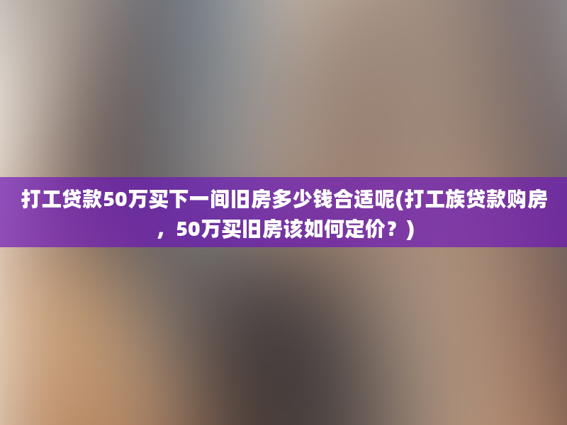 打工贷款50万买下一间旧房多少钱合适呢(打工族贷款购房，50万买旧房该如何定价？)