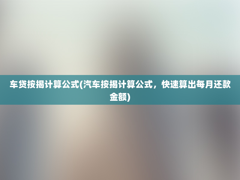 车贷按揭计算公式(汽车按揭计算公式，快速算出每月还款金额)