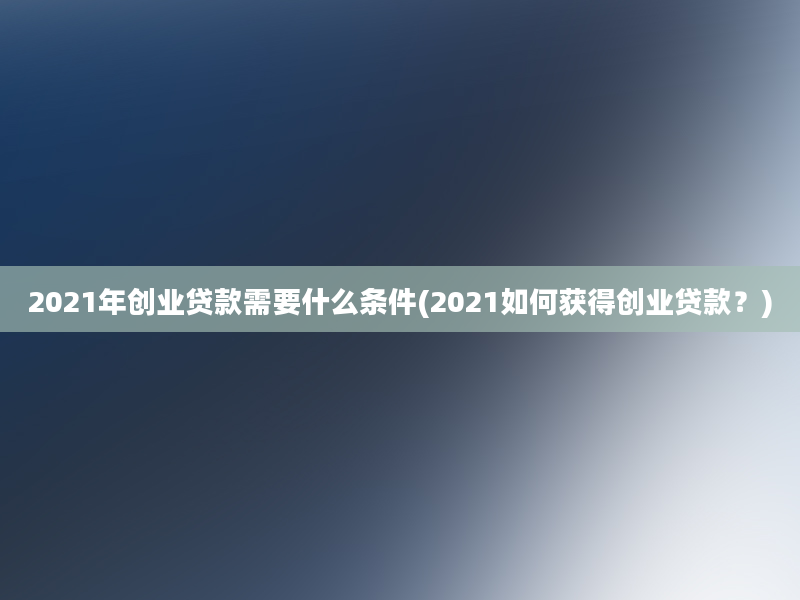 2021年创业贷款需要什么条件(2021如何获得创业贷款？)