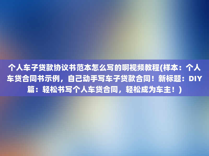 个人车子贷款协议书范本怎么写的啊视频教程(样本：个人车贷合同书示例，自己动手写车子贷款合同！新标题：DIY篇：轻松书写个人车贷合同，轻松成为车主！)