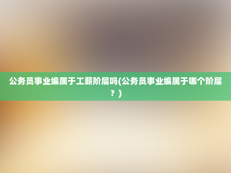 公务员事业编属于工薪阶层吗(公务员事业编属于哪个阶层？)