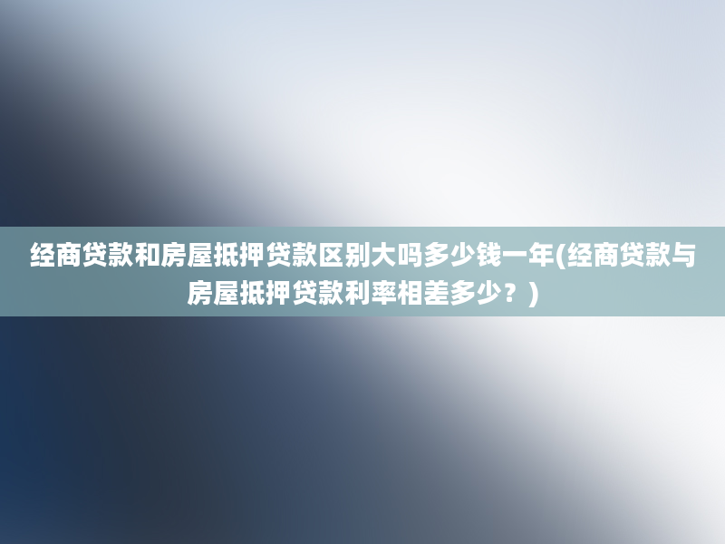 经商贷款和房屋抵押贷款区别大吗多少钱一年(经商贷款与房屋抵押贷款利率相差多少？)