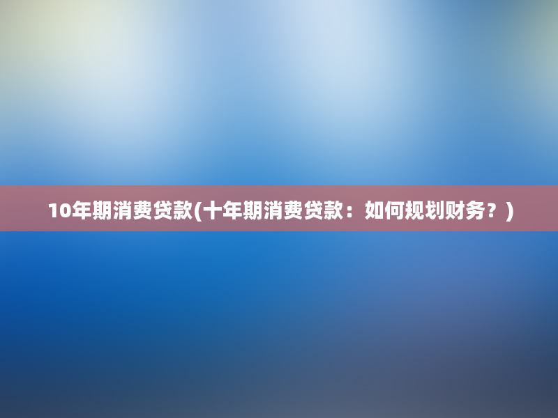 10年期消费贷款(十年期消费贷款：如何规划财务？)