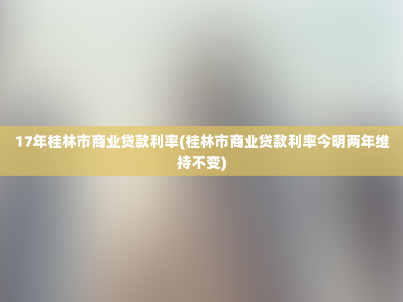 17年桂林市商业贷款利率(桂林市商业贷款利率今明两年维持不变)