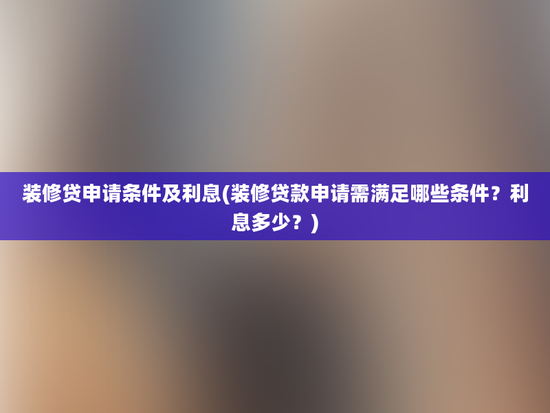 装修贷申请条件及利息(装修贷款申请需满足哪些条件？利息多少？)