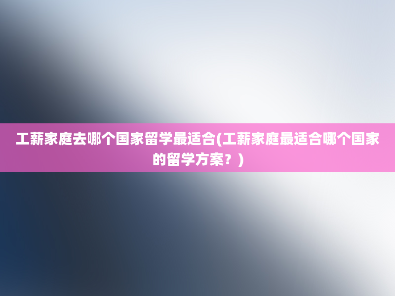 工薪家庭去哪个国家留学最适合(工薪家庭最适合哪个国家的留学方案？)