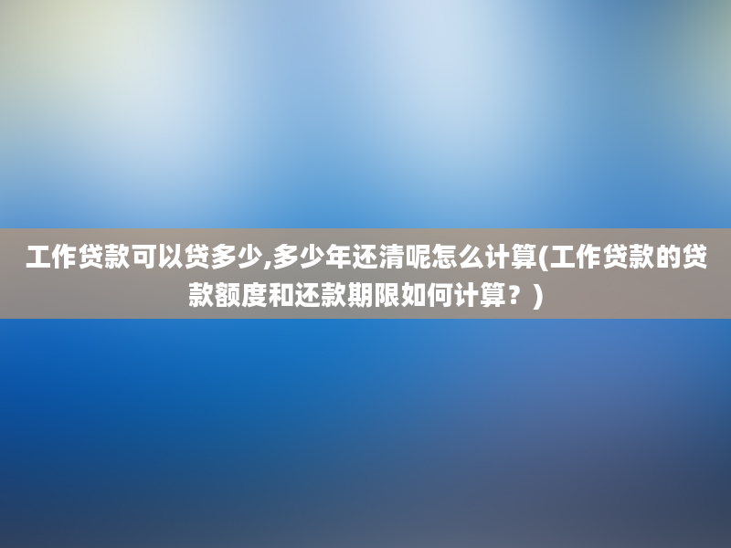 工作贷款可以贷多少,多少年还清呢怎么计算(工作贷款的贷款额度和还款期限如何计算？)