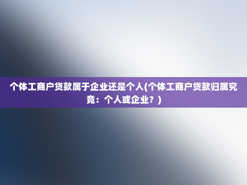 个体工商户贷款属于企业还是个人(个体工商户贷款归属究竟：个人或企业？)