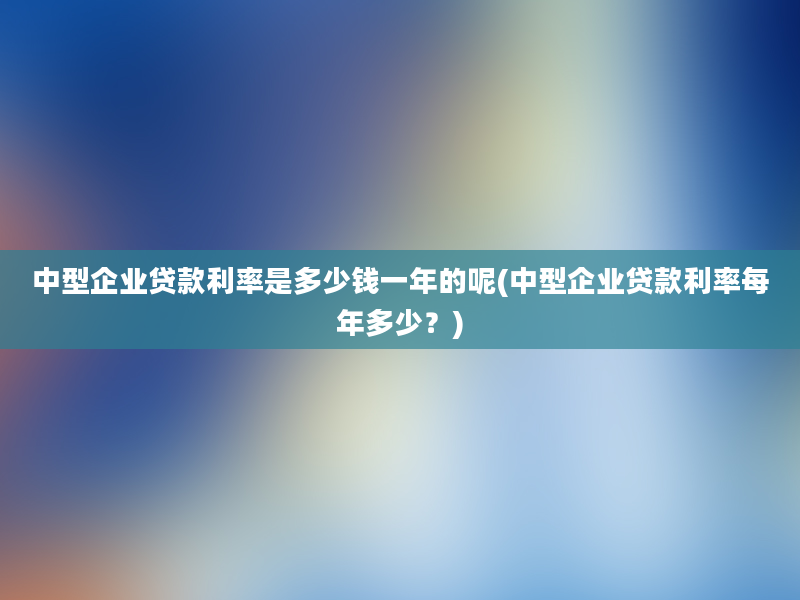 中型企业贷款利率是多少钱一年的呢(中型企业贷款利率每年多少？)