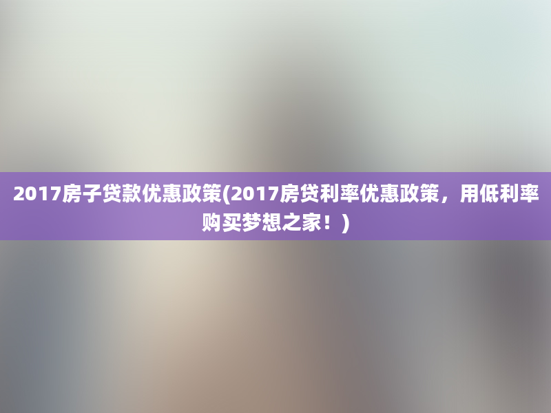 2017房子贷款优惠政策(2017房贷利率优惠政策，用低利率购买梦想之家！)