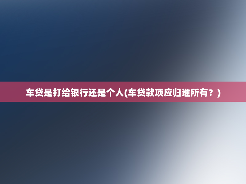 车贷是打给银行还是个人(车贷款项应归谁所有？)