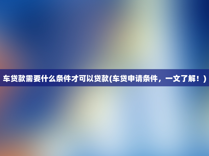 车贷款需要什么条件才可以贷款(车贷申请条件，一文了解！)