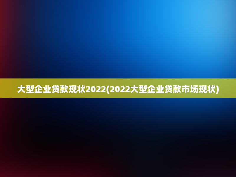 大型企业贷款现状2022(2022大型企业贷款市场现状)