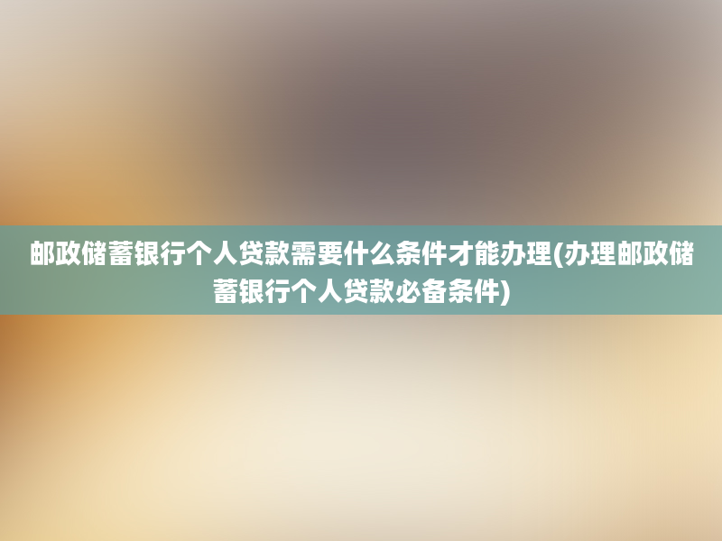 邮政储蓄银行个人贷款需要什么条件才能办理(办理邮政储蓄银行个人贷款必备条件)