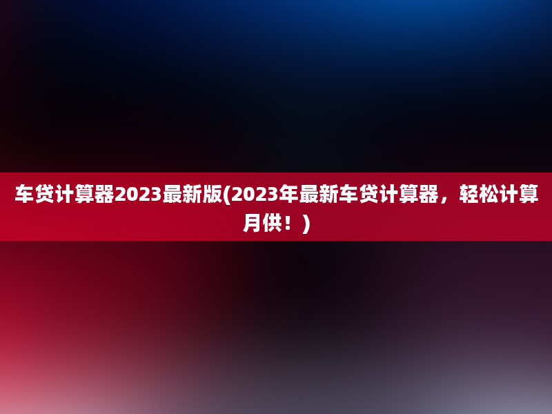 车贷计算器2023最新版(2023年最新车贷计算器，轻松计算月供！)