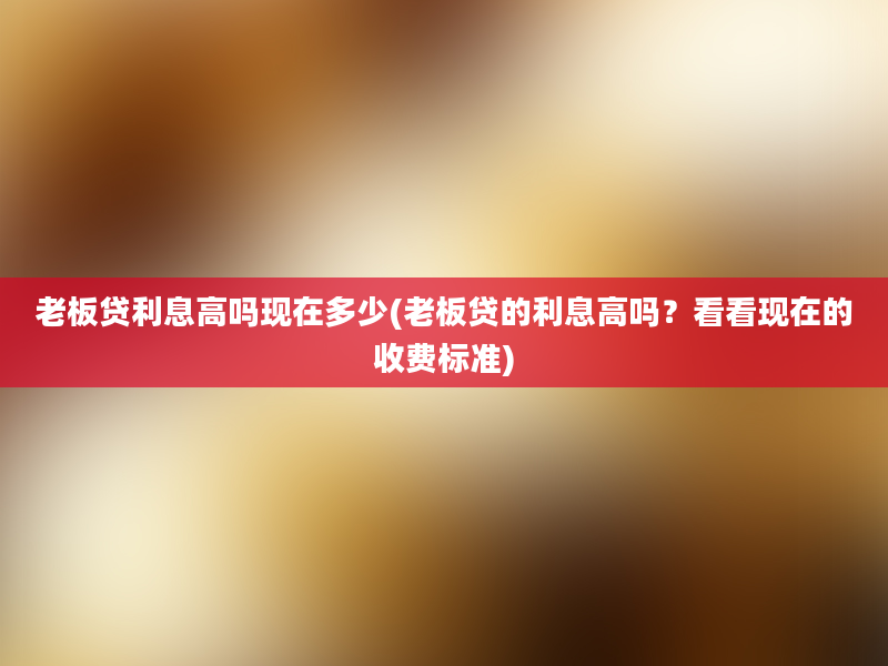 老板贷利息高吗现在多少(老板贷的利息高吗？看看现在的收费标准)