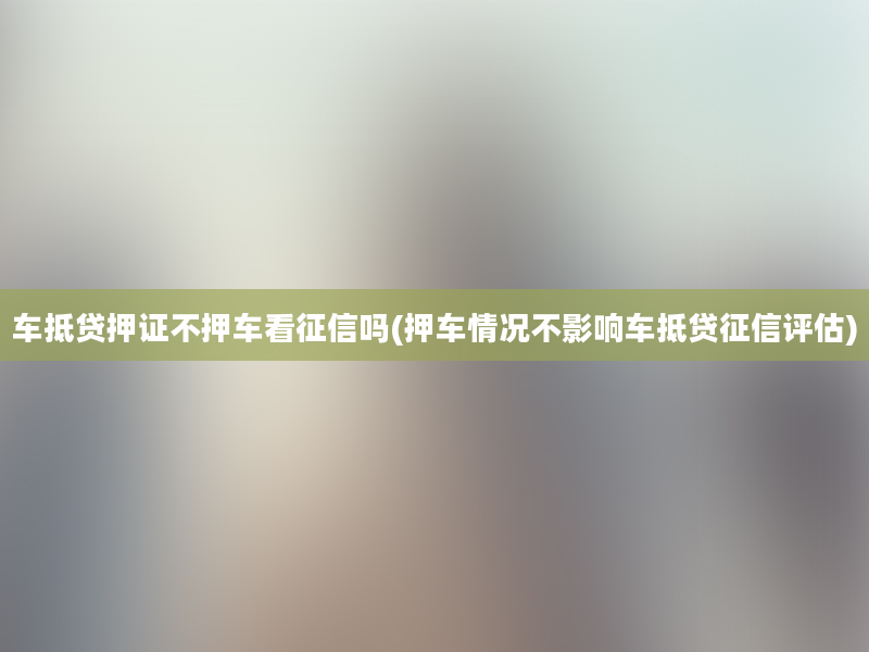 车抵贷押证不押车看征信吗(押车情况不影响车抵贷征信评估)