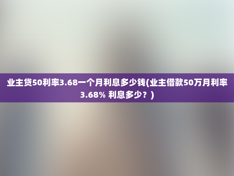 业主贷50利率3.68一个月利息多少钱(业主借款50万月利率3.68% 利息多少？)