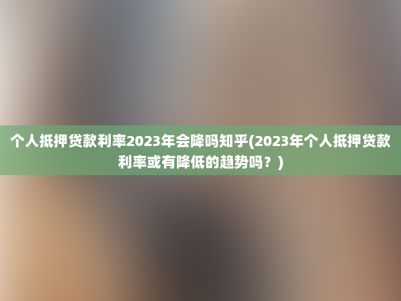 个人抵押贷款利率2023年会降吗知乎(2023年个人抵押贷款利率或有降低的趋势吗？)