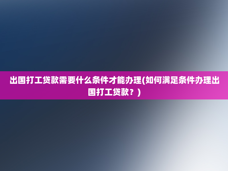 出国打工贷款需要什么条件才能办理(如何满足条件办理出国打工贷款？)