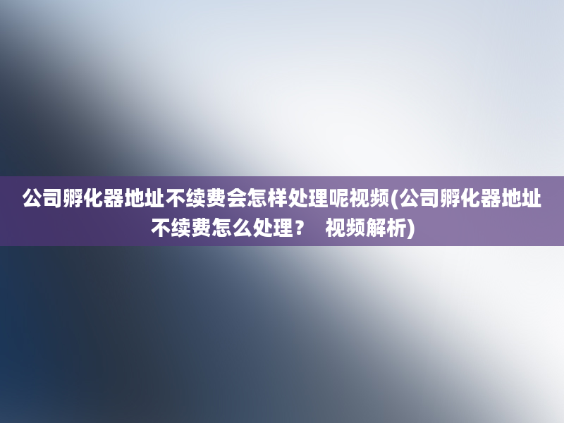 公司孵化器地址不续费会怎样处理呢视频(公司孵化器地址不续费怎么处理？  视频解析)