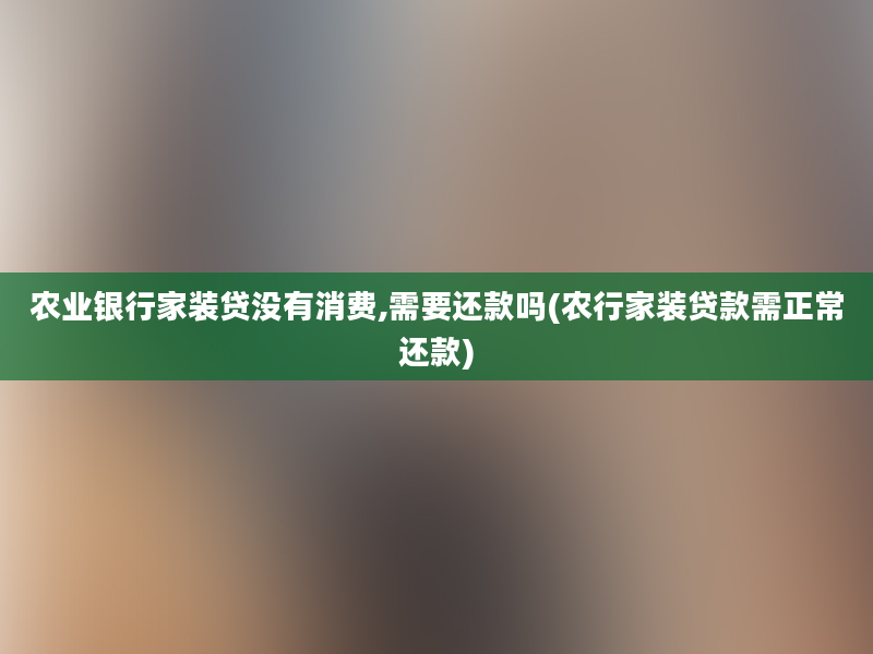 农业银行家装贷没有消费,需要还款吗(农行家装贷款需正常还款)