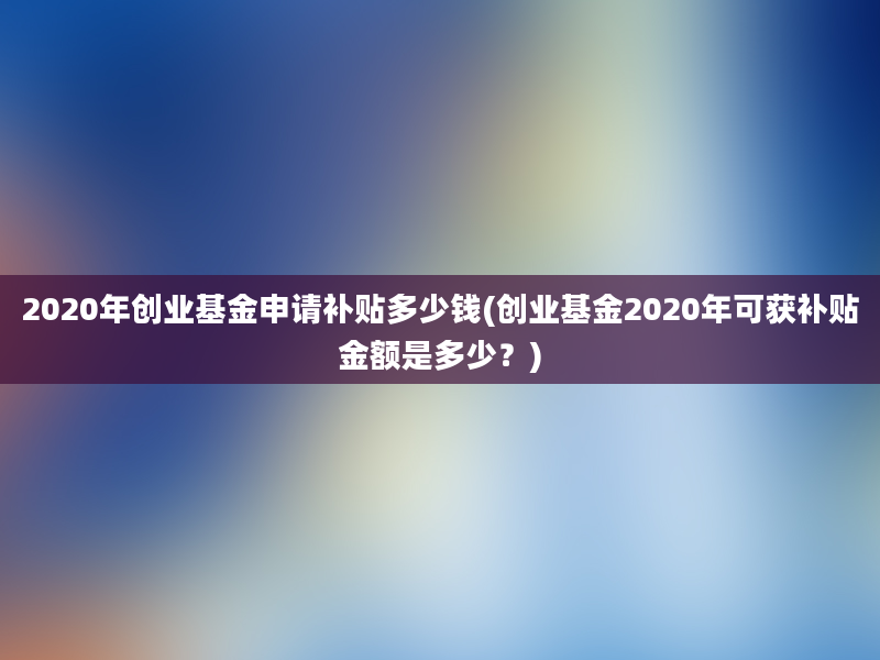 2020年创业基金申请补贴多少钱(创业基金2020年可获补贴金额是多少？)