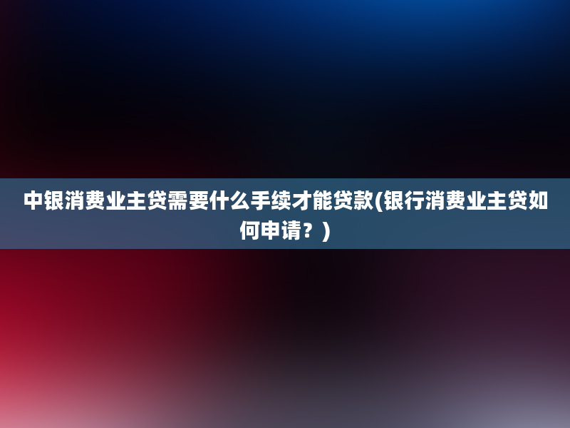 中银消费业主贷需要什么手续才能贷款(银行消费业主贷如何申请？)