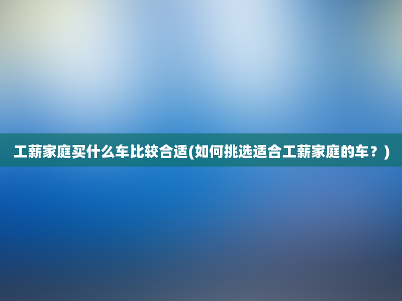 工薪家庭买什么车比较合适(如何挑选适合工薪家庭的车？)