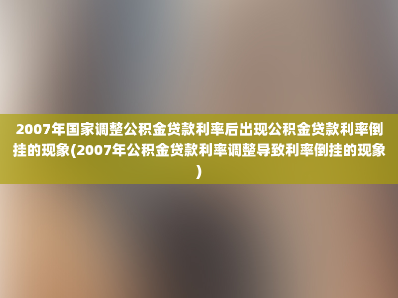 2007年国家调整公积金贷款利率后出现公积金贷款利率倒挂的现象(2007年公积金贷款利率调整导致利率倒挂的现象)