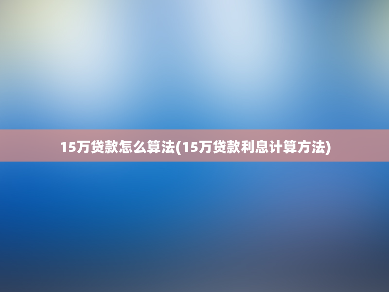 15万贷款怎么算法(15万贷款利息计算方法)