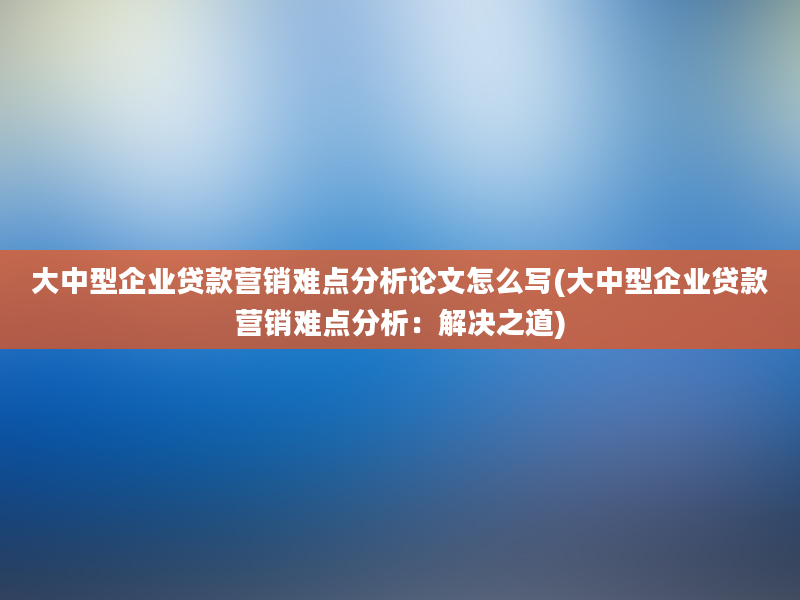 大中型企业贷款营销难点分析论文怎么写(大中型企业贷款营销难点分析：解决之道)