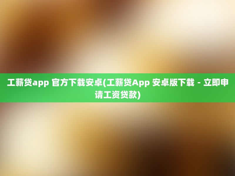 工薪贷app 官方下载安卓(工薪贷App 安卓版下载 - 立即申请工资贷款)