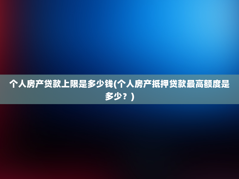 个人房产贷款上限是多少钱(个人房产抵押贷款最高额度是多少？)